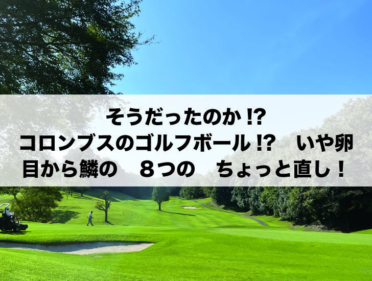 そうだったのか!?　コロンブスのゴルフボール!?いや卵　目から鱗の　８つの　ちょっと直し！